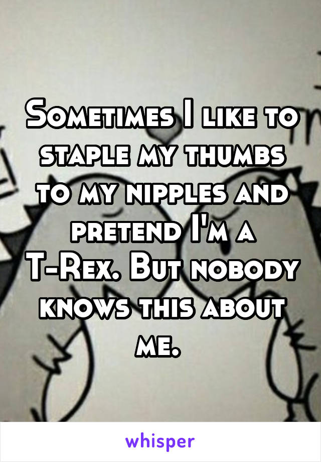 Sometimes I like to staple my thumbs to my nipples and pretend I'm a T-Rex. But nobody knows this about me. 