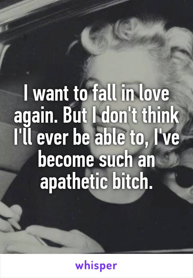 I want to fall in love again. But I don't think I'll ever be able to, I've become such an apathetic bitch.