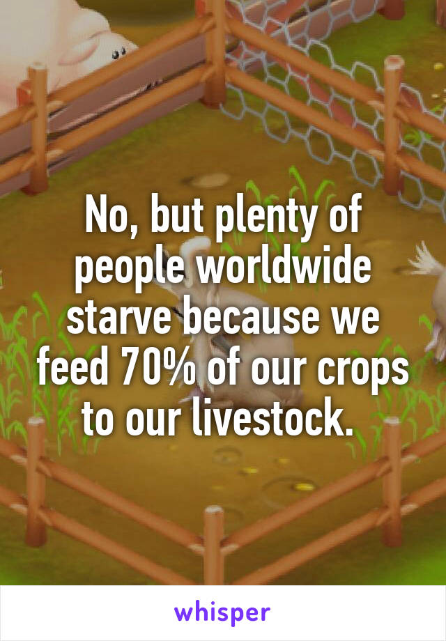 No, but plenty of people worldwide starve because we feed 70% of our crops to our livestock. 