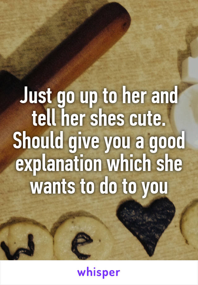 Just go up to her and tell her shes cute. Should give you a good explanation which she wants to do to you