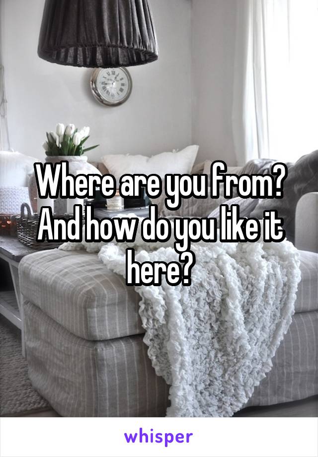 Where are you from?
And how do you like it here?