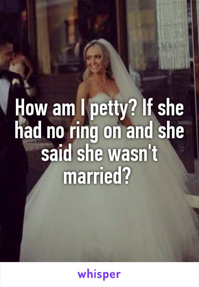 How am I petty? If she had no ring on and she said she wasn't married? 