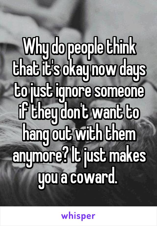 Why do people think that it's okay now days to just ignore someone if they don't want to hang out with them anymore? It just makes you a coward. 