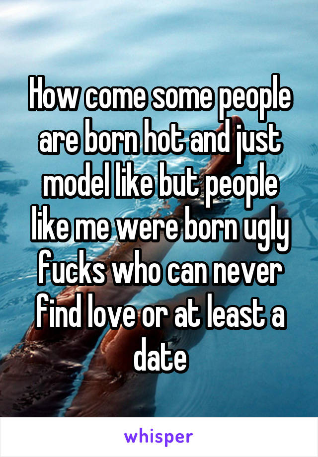 How come some people are born hot and just model like but people like me were born ugly fucks who can never find love or at least a date