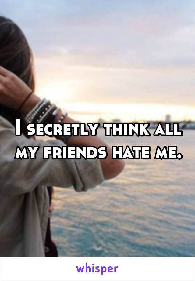 I secretly think all my friends hate me.