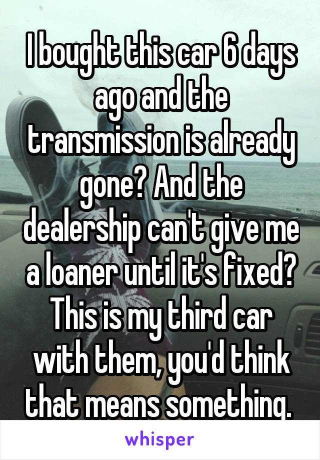 I bought this car 6 days ago and the transmission is already gone? And the dealership can't give me a loaner until it's fixed? This is my third car with them, you'd think that means something. 