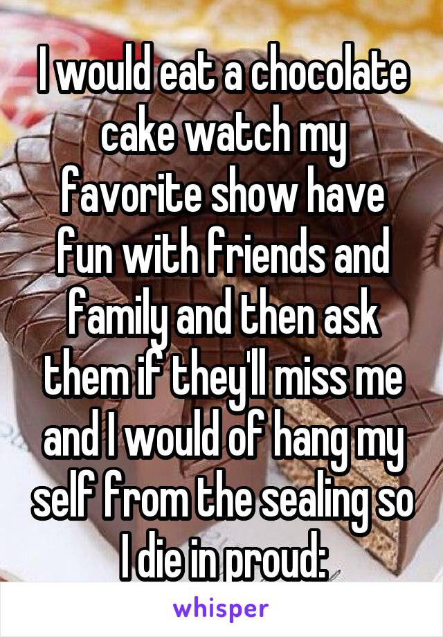 I would eat a chocolate cake watch my favorite show have fun with friends and family and then ask them if they'll miss me and I would of hang my self from the sealing so I die in proud\: