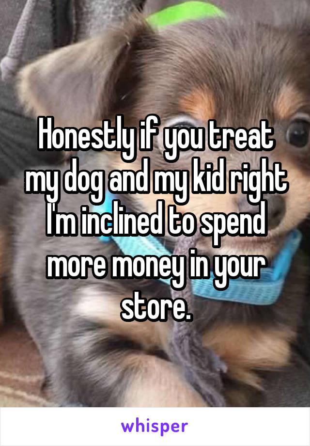 Honestly if you treat my dog and my kid right I'm inclined to spend more money in your store.