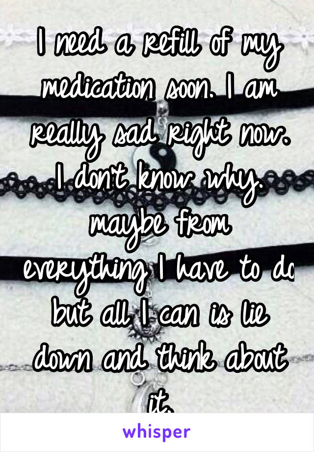 I need a refill of my medication soon. I am really sad right now. I don't know why. maybe from everything I have to do but all I can is lie down and think about it.