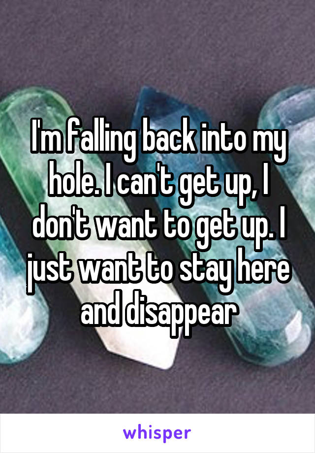 I'm falling back into my hole. I can't get up, I don't want to get up. I just want to stay here and disappear