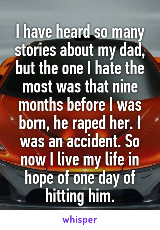 I have heard so many stories about my dad, but the one I hate the most was that nine months before I was born, he raped her. I was an accident. So now I live my life in hope of one day of hitting him.