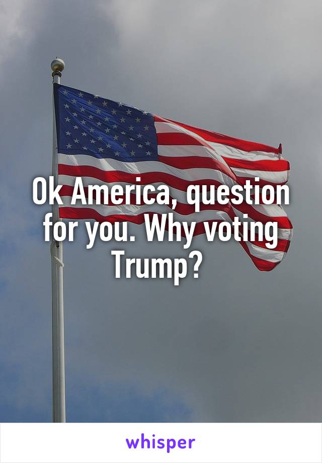 Ok America, question for you. Why voting Trump? 