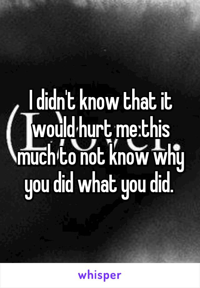 I didn't know that it would hurt me this much to not know why you did what you did. 