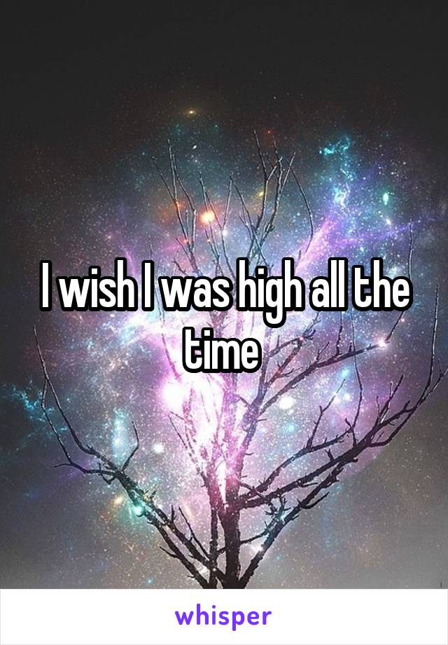 I wish I was high all the time 