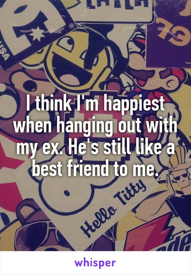 I think I'm happiest when hanging out with my ex. He's still like a best friend to me.