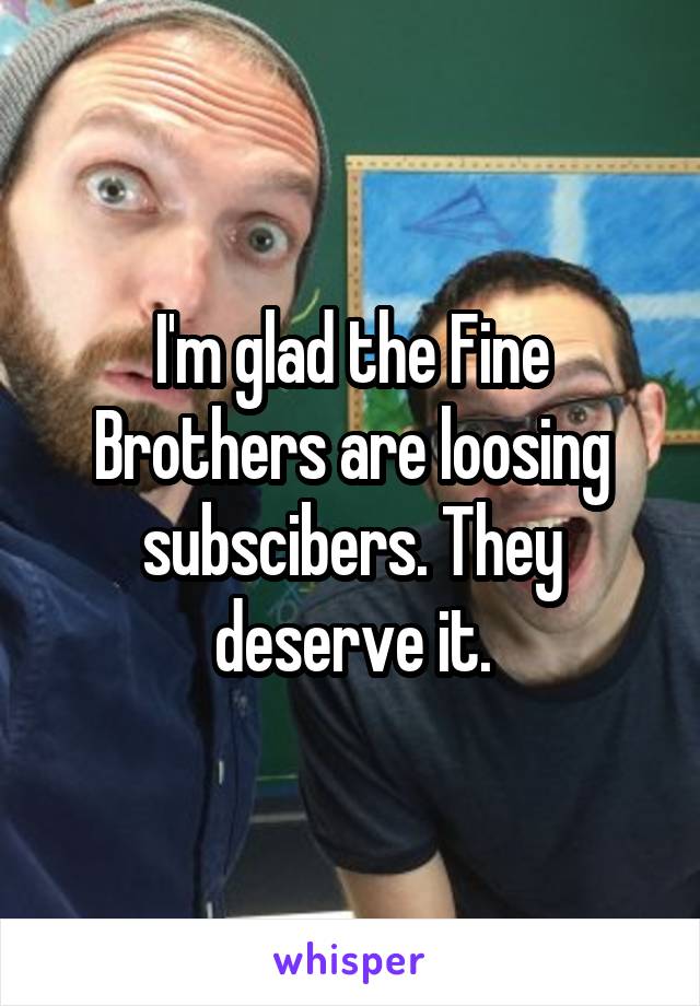 I'm glad the Fine Brothers are loosing subscibers. They deserve it.