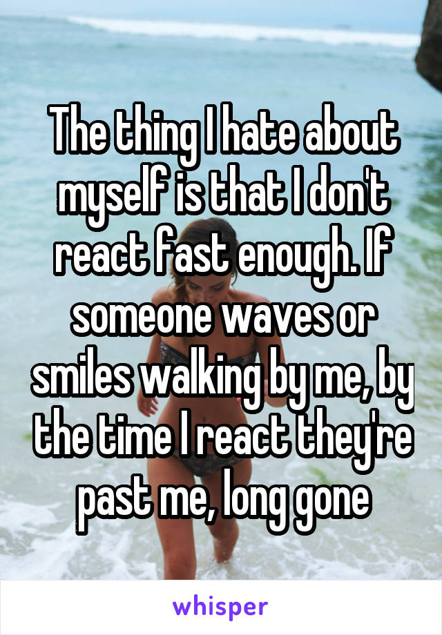 The thing I hate about myself is that I don't react fast enough. If someone waves or smiles walking by me, by the time I react they're past me, long gone