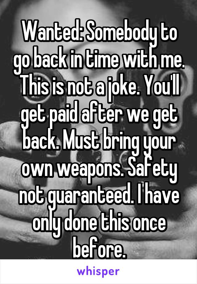 Wanted: Somebody to go back in time with me. This is not a joke. You'll get paid after we get back. Must bring your own weapons. Safety not guaranteed. I have only done this once before.