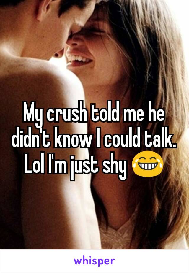 My crush told me he didn't know I could talk.
Lol I'm just shy 😂