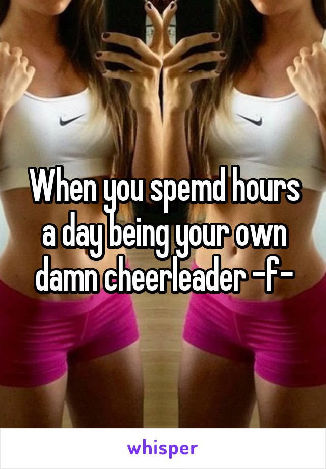 When you spemd hours a day being your own damn cheerleader -f-