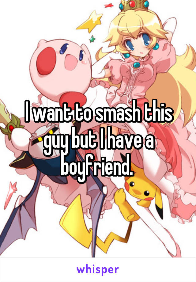 I want to smash this guy but I have a boyfriend. 