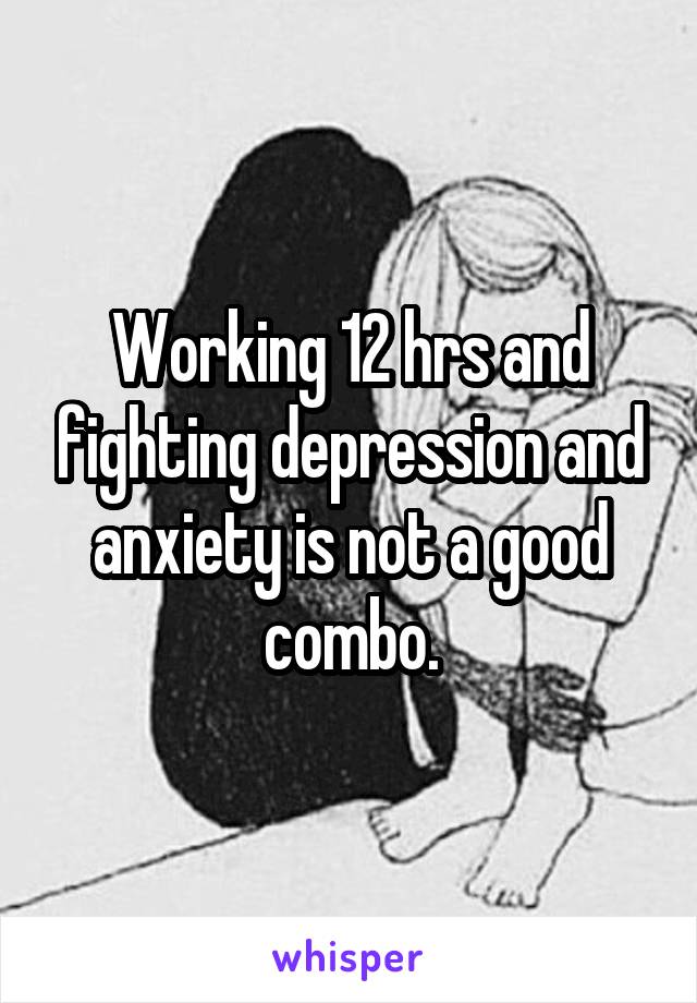 Working 12 hrs and fighting depression and anxiety is not a good combo.