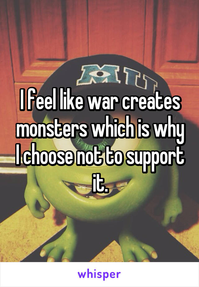 I feel like war creates monsters which is why I choose not to support it.