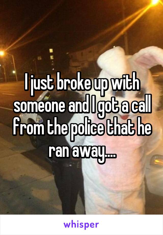 I just broke up with someone and I got a call from the police that he ran away....