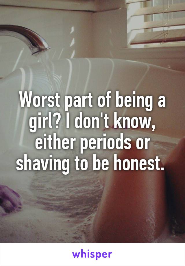 Worst part of being a girl? I don't know, either periods or shaving to be honest. 