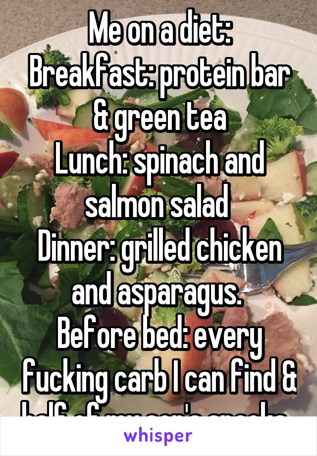 Me on a diet:
Breakfast: protein bar & green tea
Lunch: spinach and salmon salad 
Dinner: grilled chicken and asparagus. 
Before bed: every fucking carb I can find & half of my son's snacks. 