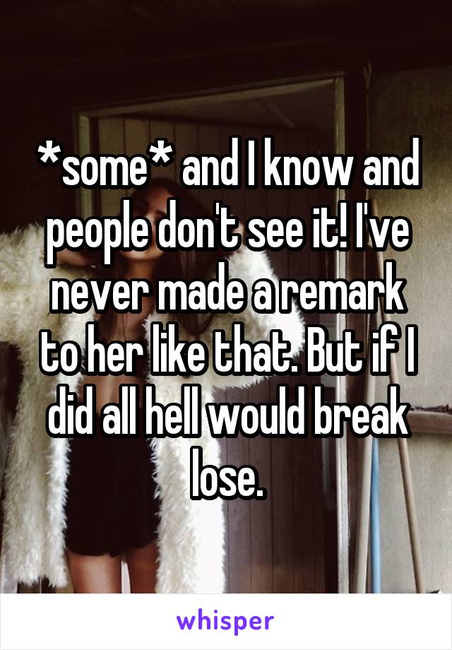 *some* and I know and people don't see it! I've never made a remark to her like that. But if I did all hell would break lose.