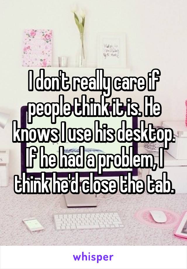 I don't really care if people think it is. He knows I use his desktop. If he had a problem, I think he'd close the tab.