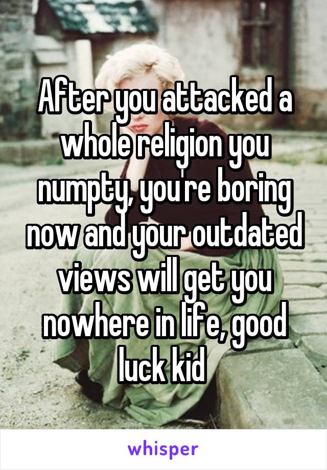 After you attacked a whole religion you numpty, you're boring now and your outdated views will get you nowhere in life, good luck kid 