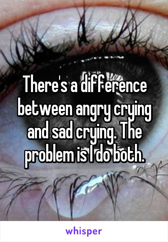 There's a difference between angry crying and sad crying. The problem is I do both.