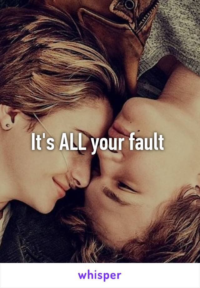 It's ALL your fault 