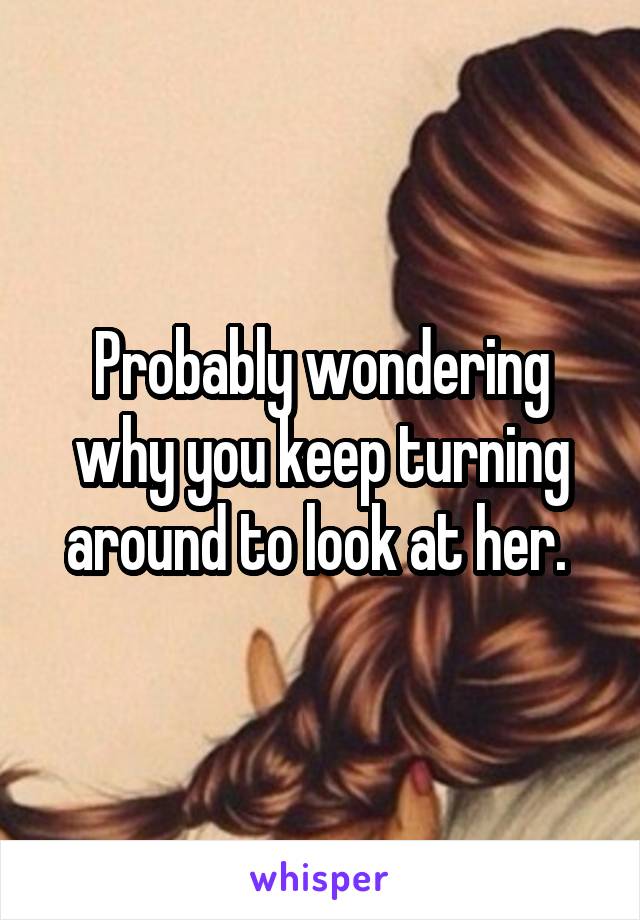 Probably wondering why you keep turning around to look at her. 