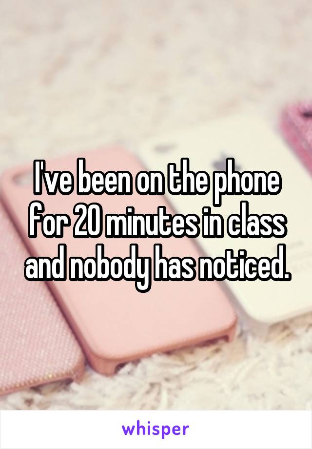 I've been on the phone for 20 minutes in class and nobody has noticed.