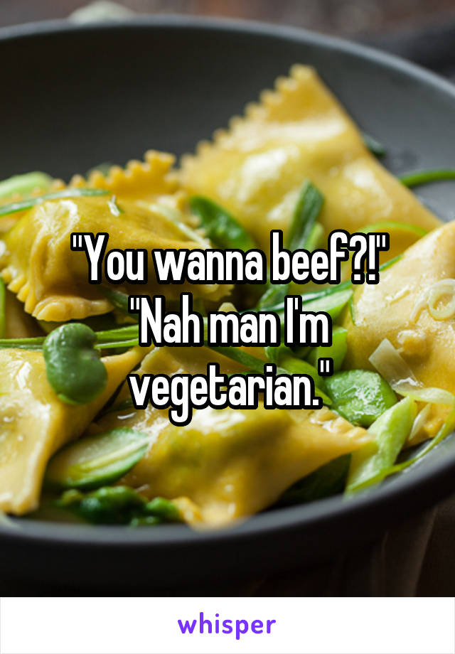 "You wanna beef?!"
"Nah man I'm vegetarian."