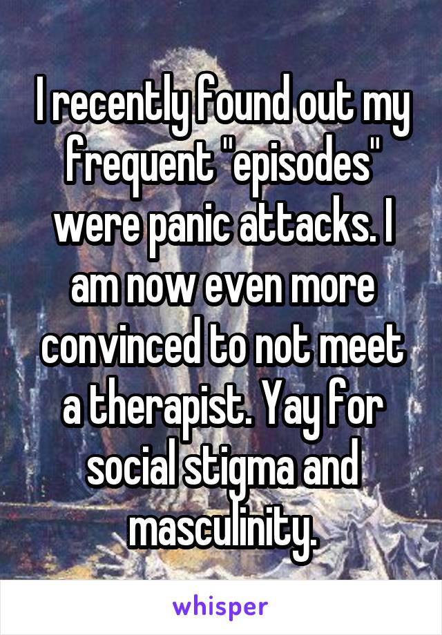 I recently found out my frequent "episodes" were panic attacks. I am now even more convinced to not meet a therapist. Yay for social stigma and masculinity.