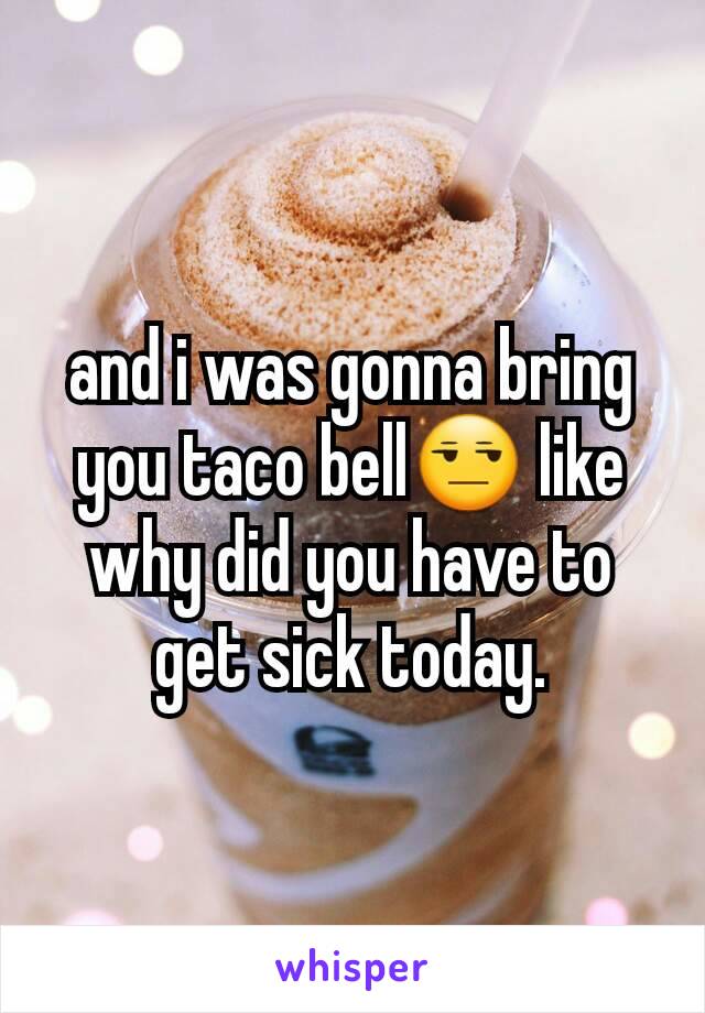 and i was gonna bring you taco bell😒 like why did you have to get sick today.