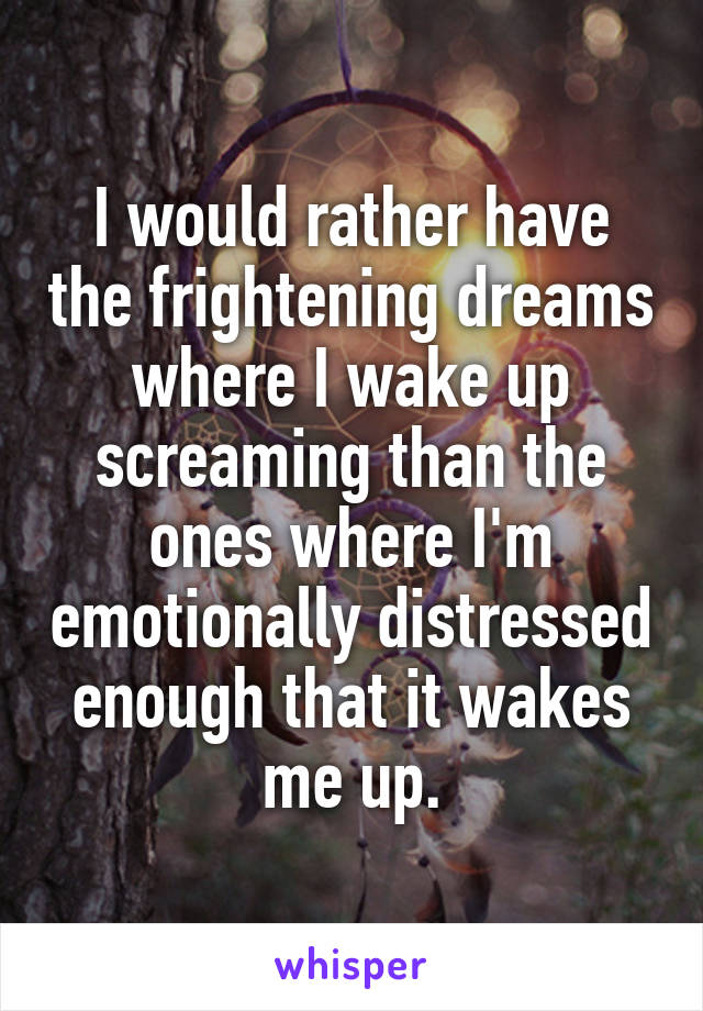 I would rather have the frightening dreams where I wake up screaming than the ones where I'm emotionally distressed enough that it wakes me up.