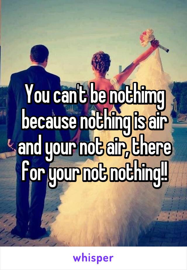 You can't be nothimg because nothing is air and your not air, there for your not nothing!!