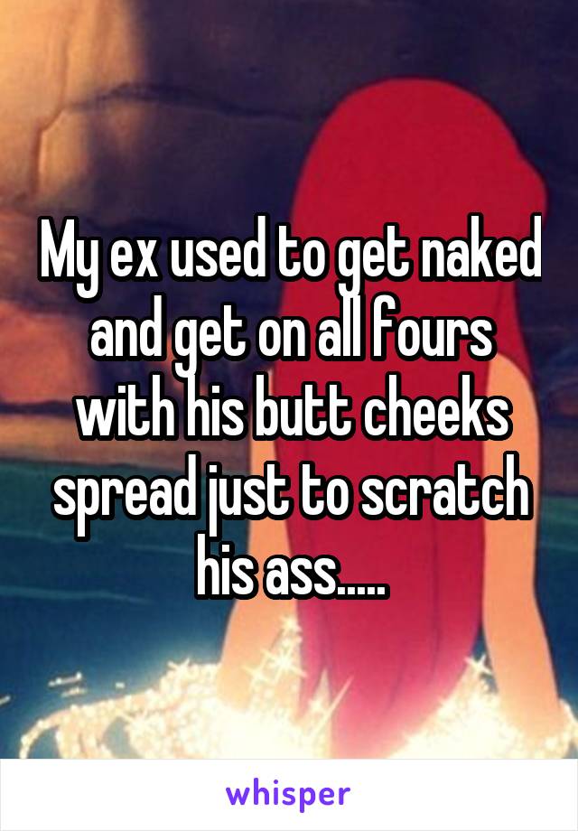 My ex used to get naked and get on all fours with his butt cheeks spread just to scratch his ass.....