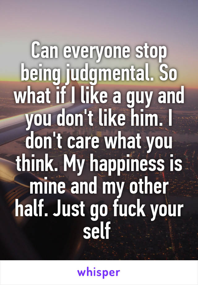 Can everyone stop being judgmental. So what if I like a guy and you don't like him. I don't care what you think. My happiness is mine and my other half. Just go fuck your self 