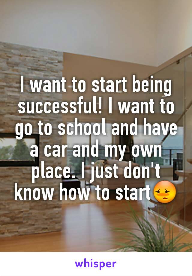 I want to start being successful! I want to go to school and have a car and my own place. I just don't know how to start😳