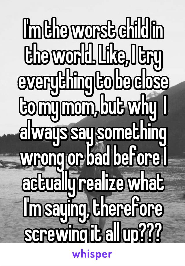 I'm the worst child in the world. Like, I try everything to be close to my mom, but why  I always say something wrong or bad before I actually realize what I'm saying, therefore screwing it all up???