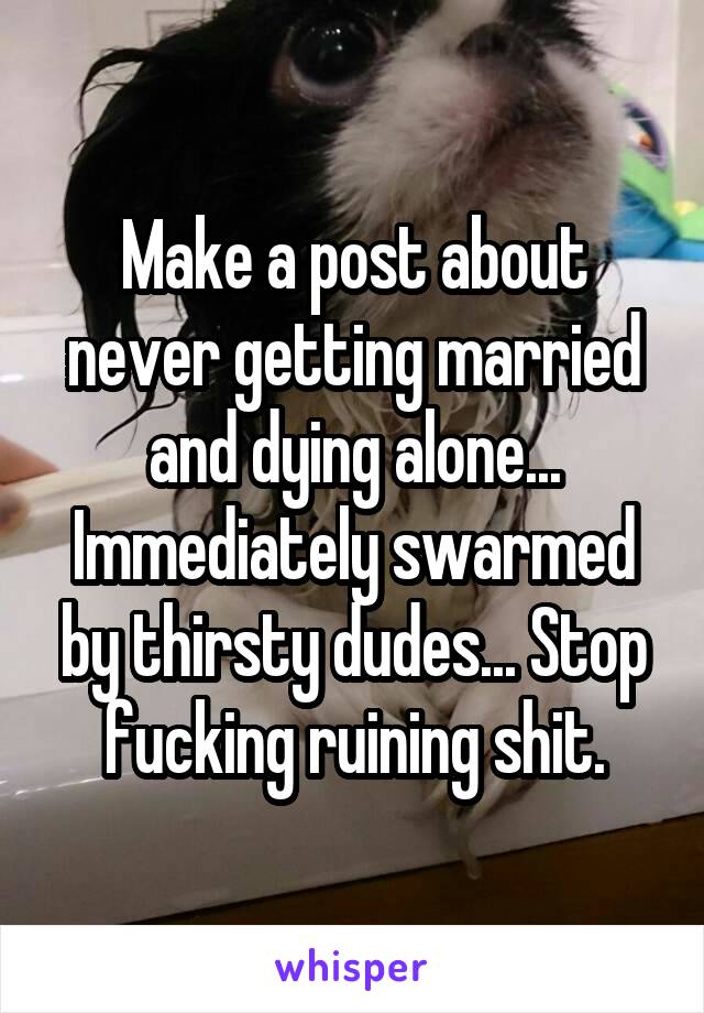 Make a post about never getting married and dying alone... Immediately swarmed by thirsty dudes... Stop fucking ruining shit.