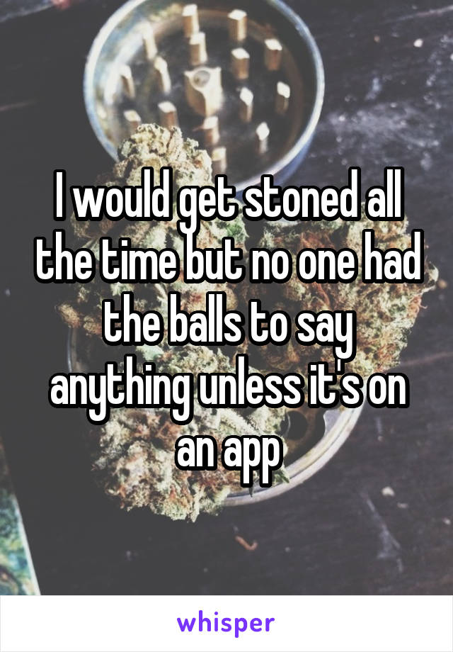 I would get stoned all the time but no one had the balls to say anything unless it's on an app