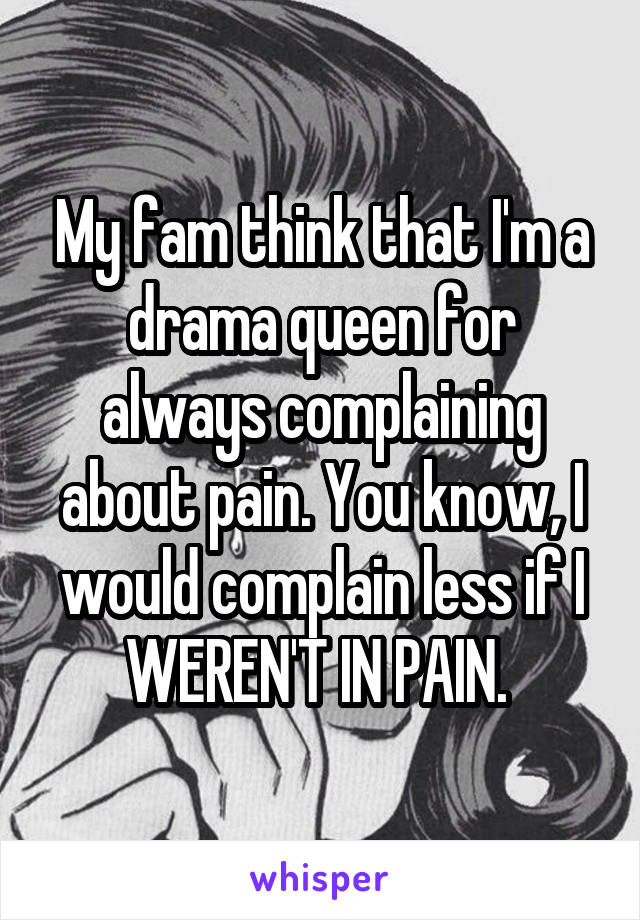 My fam think that I'm a drama queen for always complaining about pain. You know, I would complain less if I WEREN'T IN PAIN. 