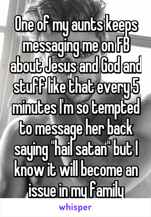 One of my aunts keeps messaging me on FB about Jesus and God and stuff like that every 5 minutes I'm so tempted to message her back saying "hail satan" but I know it will become an issue in my family